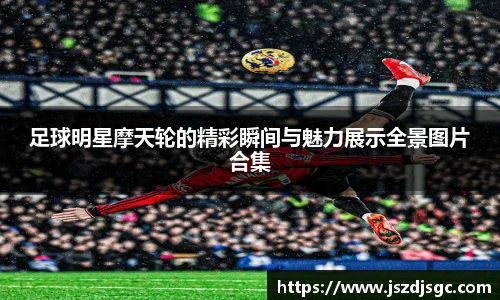 足球明星摩天轮的精彩瞬间与魅力展示全景图片合集