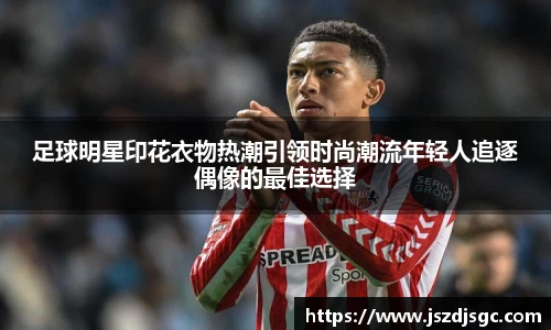 足球明星印花衣物热潮引领时尚潮流年轻人追逐偶像的最佳选择